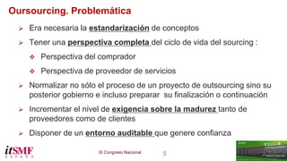 IX Congreso Nacional 5 
Oursourcing. Problemática 
 Era necesaria la estandarización de conceptos 
 Tener una perspectiva completa del ciclo de vida del sourcing : 
 Perspectiva del comprador 
 Perspectiva de proveedor de servicios 
 Normalizar no sólo el proceso de un proyecto de outsourcing sino su 
posterior gobierno e incluso preparar su finalización o continuación 
 Incrementar el nivel de exigencia sobre la madurez tanto de 
proveedores como de clientes 
 Disponer de un entorno auditable que genere confianza 
 