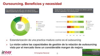 IX Congreso Nacional 6 
Oursourcing. Beneficios y necesidad 
 Estandarización de una practica madura como es el outsourcing 
 La visión sobre las capacidades de gestión de la relación de outsourcing 
vista por el mercado tiene un considerable margen de mejora 
 