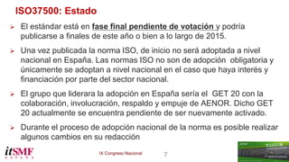 IX Congreso Nacional 7 
ISO37500: Estado 
 El estándar está en fase final pendiente de votación y podría 
publicarse a finales de este año o bien a lo largo de 2015. 
 Una vez publicada la norma ISO, de inicio no será adoptada a nivel 
nacional en España. Las normas ISO no son de adopción obligatoria y 
únicamente se adoptan a nivel nacional en el caso que haya interés y 
financiación por parte del sector nacional. 
 El grupo que liderara la adopción en España sería el GET 20 con la 
colaboración, involucración, respaldo y empuje de AENOR. Dicho GET 
20 actualmente se encuentra pendiente de ser nuevamente activado. 
 Durante el proceso de adopción nacional de la norma es posible realizar 
algunos cambios en su redacción 
 