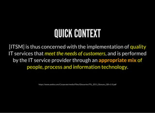 QUICK CONTEXT
[ITSM] is thus concerned with the implementation of quality
IT services that meet the needs of customers, and is performed
by the IT service provider through an appropriate mix of
people, process and information technology.
https://www.axelos.com/Corporate/media/Files/Glossaries/ITIL_2011_Glossary_GB-v1-0.pdf
 