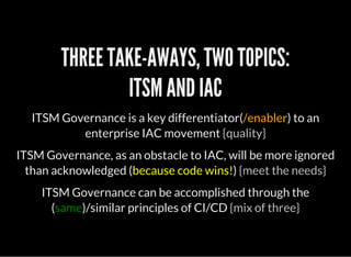 THREE TAKE-AWAYS, TWO TOPICS:
ITSM AND IAC
ITSM Governance is a key differentiator(/enabler) to an
enterprise IAC movement {quality}
ITSM Governance, as an obstacle to IAC, will be more ignored
than acknowledged (because code wins!) {meet the needs}
ITSM Governance can be accomplished through the
(same)/similar principles of CI/CD {mix of three}
 