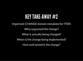 KEY TAKE-AWAY #2
Important CHANGE domain metadata for ITSM:
Who requested the change?
What is actually being changed?
When is the change being implemented?
How well tested is the change?
 