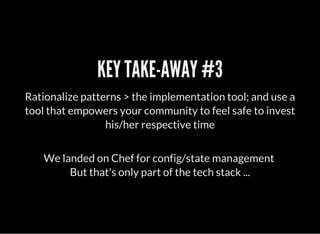 We landed on Chef for config/state management
But that's only part of the tech stack ...
KEY TAKE-AWAY #3
Rationalize patterns > the implementation tool; and use a
tool that empowers your community to feel safe to invest
his/her respective time
 