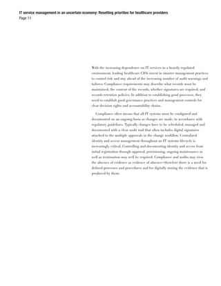 IT service management in an uncertain economy: Resetting priorities for healthcare providers
Page 11




                                            With the increasing dependence on IT services in a heavily regulated
                                            environment, leading healthcare CIOs invest in smarter management practices
                                            to control risk and stay ahead of the increasing number of audit warnings and
                                            failures. Compliance requirements may describe what records must be
                                            maintained, the content of the records, whether signatures are required, and
                                            records retention policies. In addition to establishing good processes, they
                                            need to establish good governance practices and management controls for
                                            clear decision rights and accountability chains.

                                               Compliance often means that all IT systems must be conﬁgured and
                                            documented on an ongoing basis as changes are made, in accordance with
                                            regulatory guidelines. Typically changes have to be scheduled, managed and
                                            documented with a clear audit trail that often includes digital signatures
                                            attached to the multiple approvals in the change workﬂow. Centralized
                                            identity and access management throughout an IT systems lifecycle is
                                            increasingly critical. Controlling and documenting identity and access from
                                            initial registration through approval, provisioning, ongoing maintenance as
                                            well as termination may well be required. Compliance and audits may view
                                            the absence of evidence as evidence of absence—therefore there is a need for
                                            deﬁned processes and procedures and for digitally storing the evidence that is
                                            produced by them.
 