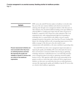 IT service management in an uncertain economy: Resetting priorities for healthcare providers
Page 13




                                                 IBM’s survey also asked IT decision makers in healthcare to describe what
                       Highlights                they saw as the most common inhibitors and critical success factors for
                                                 achieving value through service management initiatives. Like their peers in
                                                 other industries, they described insufficient funding as the main inhibitor to
                                                 achieving ROI—to a notably greater degree than the others (74 percent in
                                                 healthcare, compared to 49 to 59 percent in other industries). This is not
                                                 surprising because, with a disproportionately high level of spending on
                                                 technology, there is a natural deﬁcit in the ability to invest in smarter
                                                 management practices that produce value from those IT assets. Leading CIOs
                                                 balance the technology build-out with corresponding improvements to their
                                                 ability to manage it. Like their peers, they also tended to name
                                                 communication with stakeholders as the main contributor to generating value.

       Process improvement initiatives are          Successful CIOs focus their service management improvement plans on
       more successful when they focus           improving the quality and reliability of IT services that matter the most in
       on achieving business outcomes            their current business environment. Rather than focusing on optimizing
       like improving the quality and            technology subsystems or individual processes, successful CIOs start their
       reliability of speciﬁc IT services that   service management plans by focusing on optimizing critical IT-enabled
       are critical to the healthcare            business services. This approach enables them to gain sponsorship for the
       organization.                             projects as well as to ensure that value is delivered. Process improvement
                                                 initiatives are then more successful when they focus on achieving business
                                                 outcomes like improving the quality and reliability of speciﬁc IT services that
                                                 are critical to their healthcare organization.
 