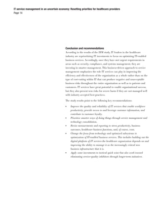 IT service management in an uncertain economy: Resetting priorities for healthcare providers
Page 14




                                            Conclusion and recommendations
                                            According to the results of the IBM study, IT leaders in the healthcare
                                            industry are reprioritizing IT investments to focus on optimizing IT-enabled
                                            business services. Accordingly, once they have met urgent requirements in
                                            areas such as security, compliance, and systems management, they are
                                            investing in smarter management. This business-driven approach to service
                                            management emphasizes the role IT services can play in improving the
                                            efficiency and effectiveness of the organization as a whole rather than on the
                                            type of cost-cutting within IT that can produce negative and unacceptable
                                            business risks throughout the entire organization as well as to patients and
                                            customers. IT services have great potential to enable organizational success,
                                            but they also present new risks for severe harm if they are not managed well
                                            with industry accepted best practices.

                                            The study results point to the following key recommendations:

                                            ●    Improve the quality and reliability of IT services that enable workforce
                                                 productivity, provide access to and leverage customer information, and
                                                 contribute to customer loyalty.
                                            ●    Prioritize smarter ways of doing things through service management and
                                                 technology consolidation.
                                            ●    Revise measurements and reporting to stress productivity, business
                                                 outcomes, healthcare business functions, and, of course, costs.
                                            ●    Change the focus from technology and optimized subsystems to
                                                 optimization of IT-enabled business services. This includes building out the
                                                 digital platform of IT services the healthcare organization depends on and
                                                 improving the ability to manage it as the increasingly critical new
                                                 business infrastructure that it is.
                                            ●    Apply some investments to tactical quick wins—but also work toward
                                                 eliminating service-quality inhibitors through longer-term initiatives.
 