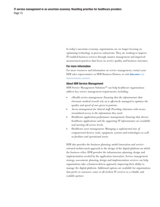IT service management in an uncertain economy: Resetting priorities for healthcare providers
Page 15




                                            In today’s uncertain economy, organizations are no longer focusing on
                                            optimizing technology or process subsystems. They are working to improve
                                            IT-enabled business services through smarter management and improved
                                            measurement practices that focus on service quality and business outcomes.

                                            For more information
                                            For more resources and information on service management, contact your
                                            IBM sales representative or IBM Business Partner, or visit ibm.com/tivoli/
                                            features/industry-solutions

                                            About IBM Service Management
                                            IBM Service Management Solutions™ can help healthcare organizations
                                            address key service management requirements, including:

                                            ●    eHealth service management: Ensuring that the infrastructure that
                                                 electronic medical records rely on is effectively managed to optimize the
                                                 quality and speed of care given to patients.
                                            ●    Access management for clinical staff: Providing clinicians with secure,
                                                 streamlined access to the information they need.
                                            ●    Healthcare application performance management: Ensuring that diverse
                                                 healthcare applications and the supporting IT infrastructure are available
                                                 and meeting all service levels.
                                            ●    Healthcare asset management: Managing a sophisticated mix of
                                                 computerized devices, tools, equipment, systems and technologies as well
                                                 as facilities and operational assets.


                                            IBM also provides the business planning, model innovation and service-
                                            oriented architectural approach to the design of the digital platform on which
                                            the business relies. IBM provides the infrastructure planning, design and
                                            implementation needed by the application innovation. Service management
                                            strategy, assessment, planning, design and implementation services can help
                                            organizations take a business-driven approach, improving their ability to
                                            manage the digital platform. Additional options are available for organizations
                                            that prefer to outsource some or all of their IT services to a reliable and
                                            scalable partner.
 