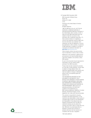 © Copyright IBM Corporation 2009
  IBM Corporation Software Group
  Route 100
  Somers, NY 10589
  U.S.A.
  Produced in the United States of America
  June 2009
  All Rights Reserved
   IBM, the IBM logo, ibm.com, and Tivoli are
  trademarks or registered trademarks of
  International Business Machines Corporation in
  the United States, other countries, or both. If
  these and other IBM trademarked terms are
  marked on their ﬁrst occurrence in this
  information with a trademark symbol (® or ™),
  these symbols indicate U.S. registered or
  common law trademarks owned by IBM at the
  time this information was published. Such
  trademarks may also be registered or common
  law trademarks in other countries. A current list
  of IBM trademarks is available on the Web at
  “Copyright and trademark information” at
  ibm.com/legal/copytrade.shtml
  Other company, product and service names
  may be trademarks or service marks of others.
  References in this publication to IBM products
  and services do not imply that IBM intends to
  make them available in all countries in which
  IBM operates.
  No part of this document may be reproduced or
  transmitted in any form without written
  permission from IBM Corporation.
  Product data has been reviewed for accuracy
  as of the date of initial publication. Product data
  is subject to change without notice. Any
  statements regarding IBM’s future direction and
  intent are subject to change or withdrawal
  without notice, and represent goals and
  objectives only.
  THE INFORMATION PROVIDED IN THIS
  DOCUMENT IS DISTRIBUTED “AS IS”
  WITHOUT ANY WARRANTY, EITHER EXPRESS
  OR IMPLIED. IBM EXPRESSLY DISCLAIMS
  ANY WARRANTIES OF MERCHANTABILITY,
  FITNESS FOR A PARTICULAR PURPOSE OR
  NON-INFRINGEMENT. IBM products are
  warranted according to the terms and
  conditions of the agreements (e.g.
  IBM Customer Agreement, Statement of Limited
  Warranty, International Program License
  Agreement, etc.) under which they are provided.
  The customer is responsible for ensuring
  compliance with legal requirements. It is the
  customer’s sole responsibility to obtain advice of
  competent legal counsel as to the identiﬁcation
  and interpretation of any relevant laws and
  regulatory requirements that may affect the
  customer’s business and any actions the
  customer may need to take to comply with such
  laws. IBM does not provide legal advice or
  represent or warrant that its services or
  products will ensure that the customer is in
  compliance with any law or regulation.

  TIW14036-USEN-00
 