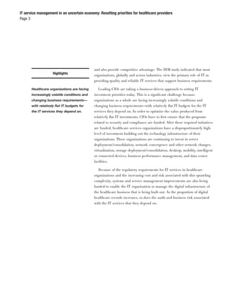 IT service management in an uncertain economy: Resetting priorities for healthcare providers
Page 3




                                              and also provide competitive advantage. The IBM study indicated that most
                    Highlights                organizations, globally and across industries, view the primary role of IT as
                                              providing quality and reliable IT services that support business requirements.

       Healthcare organizations are facing       Leading CIOs are taking a business-driven approach to setting IT
       increasingly volatile conditions and   investment priorities today. This is a signiﬁcant challenge because
       changing business requirements—        organizations as a whole are facing increasingly volatile conditions and
       with relatively ﬂat IT budgets for     changing business requirements—with relatively ﬂat IT budgets for the IT
       the IT services they depend on.        services they depend on. In order to optimize the value produced from
                                              relatively ﬂat IT investments, CIOs have to ﬁrst ensure that the programs
                                              related to security and compliance are funded. After these required initiatives
                                              are funded, healthcare services organizations have a disproportionately high
                                              level of investment building out the technology infrastructure of their
                                              organizations. These organizations are continuing to invest in server
                                              deployment/consolidation, network convergence and other network changes,
                                              virtualization, storage deployment/consolidation, desktop, mobility, intelligent
                                              or connected devices, business performance management, and data center
                                              facilities.

                                                 Because of the regulatory requirements for IT services in healthcare
                                              organizations and the increasing cost and risk associated with this sprawling
                                              complexity, systems and service management improvements are also being
                                              funded to enable the IT organization to manage the digital infrastructure of
                                              the healthcare business that is being built out. As the proportion of digital
                                              healthcare records increases, so does the audit and business risk associated
                                              with the IT services that they depend on.
 