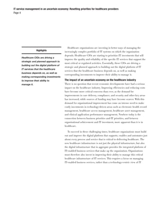 IT service management in an uncertain economy: Resetting priorities for healthcare providers
Page 4




                                                 Healthcare organizations are investing in better ways of managing the
                     Highlights               increasingly complex portfolio of IT systems on which the organization
                                              depends. Healthcare CIOs are starting to prioritize IT investments that will
       Healthcare CIOs are driving a
                                              improve the quality and reliability of the speciﬁc IT services that support the
       strategic and planned approach to
                                              most critical or regulated activities. Essentially, these CIOs are driving a
       building out the digital platform of
                                              strategic and planned approach to building out the digital platform of IT
       IT services that the healthcare
                                              services that the healthcare business depends on, as well as making
       business depends on, as well as
                                              corresponding investments to improve their ability to manage it.
       making corresponding investments
       to improve their ability to            The impact of an uncertain economy on the healthcare industry
       manage it.                             There is no question that recent economic developments have had a serious
                                              impact on the healthcare industry. Improving efficiencies and reducing costs
                                              have become more critical concerns than ever, as the demand for
                                              improvements in care delivery, compliance, and security and other key areas
                                              has increased, while sources of funding may have become scarcer. With this
                                              demand for organizational improvement has come an intense need to make
                                              costly investments in technology-driven areas such as electronic health record
                                              management, healthcare access management, healthcare asset management,
                                              and clinical application performance management. Nowhere today is the
                                              connection between business priorities and IT priorities, and between
                                              organizational achievement and IT investment, more apparent than it is in
                                              healthcare.

                                                 To succeed in these challenging times, healthcare organizations must build
                                              out and improve the digital platform that supports, enables and automates just
                                              about every process and service that is critical to delivering healthcare. The
                                              new healthcare infrastructure is not just the physical infrastructure, but also
                                              the digital infrastructure that in aggregate provides the integrated platform of
                                              IT-enabled business services that make up the organization. Organizations
                                              must therefore also invest in improving their ability to manage this critical
                                              healthcare infrastructure of IT services. This requires a focus on managing
                                              IT-enabled business services, rather than a technology-centric view of IT
 