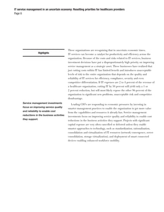IT service management in an uncertain economy: Resetting priorities for healthcare providers
Page 6




                                               These organizations are recognizing that in uncertain economic times,
                       Highlights              IT services can become a catalyst for productivity and efficiency across the
                                               organization. Because of the costs and risks related to IT services, business
                                               investment decisions have put a disproportionately high priority on improving
                                               service management as a strategic asset. These businesses have realized that
                                               just cutting costs within IT has limited beneﬁt and introduces unacceptable
                                               levels of risk to the entire organization that depends on the quality and
                                               reliability of IT services for efficiency, compliance, security and even
                                               competitive differentiation. If IT expenses are 2 to 4 percent of the revenue of
                                               a healthcare organization, cutting IT by 50 percent will yield only a 1 or
                                               2 percent reduction, but will most likely expose the other 96 percent of the
                                               organization to signiﬁcant new problems, unacceptable risk and competitive
                                               disadvantage.
       Service management investments
                                                  Leading CIO’s are responding to economic pressures by investing in
       focus on improving service quality
                                               smarter management practices to enable the organization to get more value
       and reliability to enable cost
                                               from the capabilities and resources it already has. Service management
       reductions in the business activities
                                               investments focus on improving service quality and reliability to enable cost
       they support.
                                               reductions in the business activities they support. Projects with signiﬁcant
                                               capital expense are very often cancelled or deferred unless they enable
                                               smarter approaches to technology, such as standardization, rationalization,
                                               consolidation and virtualization of IT resources (network convergence, server
                                               consolidation, storage virtualization), and deployment of smart connected
                                               devices enabling enhanced workforce mobility.
 