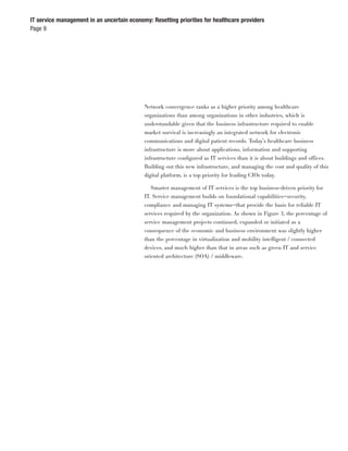 IT service management in an uncertain economy: Resetting priorities for healthcare providers
Page 9




                                            Network convergence ranks as a higher priority among healthcare
                                            organizations than among organizations in other industries, which is
                                            understandable given that the business infrastructure required to enable
                                            market survival is increasingly an integrated network for electronic
                                            communications and digital patient records. Today’s healthcare business
                                            infrastructure is more about applications, information and supporting
                                            infrastructure conﬁgured as IT services than it is about buildings and offices.
                                            Building out this new infrastructure, and managing the cost and quality of this
                                            digital platform, is a top priority for leading CIOs today.

                                               Smarter management of IT services is the top business-driven priority for
                                            IT. Service management builds on foundational capabilities—security,
                                            compliance and managing IT systems—that provide the basis for reliable IT
                                            services required by the organization. As shown in Figure 3, the percentage of
                                            service management projects continued, expanded or initiated as a
                                            consequence of the economic and business environment was slightly higher
                                            than the percentage in virtualization and mobility intelligent / connected
                                            devices, and much higher than that in areas such as green IT and service
                                            oriented architecture (SOA) / middleware.
 