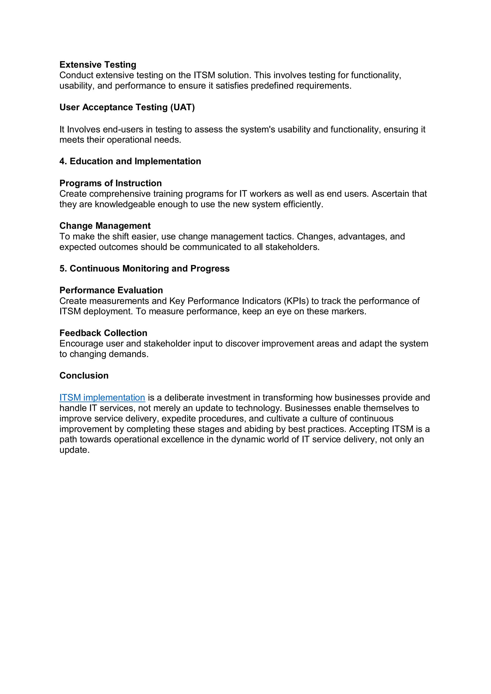 Extensive Testing
Conduct extensive testing on the ITSM solution. This involves testing for functionality,
usability, and performance to ensure it satisfies predefined requirements.
User Acceptance Testing (UAT)
It Involves end-users in testing to assess the system's usability and functionality, ensuring it
meets their operational needs.
4. Education and Implementation
Programs of Instruction
Create comprehensive training programs for IT workers as well as end users. Ascertain that
they are knowledgeable enough to use the new system efficiently.
Change Management
To make the shift easier, use change management tactics. Changes, advantages, and
expected outcomes should be communicated to all stakeholders.
5. Continuous Monitoring and Progress
Performance Evaluation
Create measurements and Key Performance Indicators (KPIs) to track the performance of
ITSM deployment. To measure performance, keep an eye on these markers.
Feedback Collection
Encourage user and stakeholder input to discover improvement areas and adapt the system
to changing demands.
Conclusion
ITSM implementation is a deliberate investment in transforming how businesses provide and
handle IT services, not merely an update to technology. Businesses enable themselves to
improve service delivery, expedite procedures, and cultivate a culture of continuous
improvement by completing these stages and abiding by best practices. Accepting ITSM is a
path towards operational excellence in the dynamic world of IT service delivery, not only an
update.
 