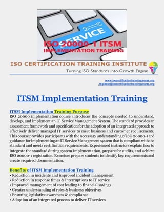 www.isocertificationtrainingcourse.org
registrar@isocertificationtrainingcourse.org
ITSM Implementation Training
ITSM Implementation Training Purpose
ISO 20000 implementation course introduces the concepts needed to understand,
develop, and implement an IT Service Management System. The standard provides an
assessment framework and specification for the adoption of an integrated approach to
effectively deliver managed IT services to meet business and customer requirements.
Thiscourseprovides participantswith thenecessaryunderstandingofISO 20000-1and
guidancefor implementinganIT ServiceManagement system thatiscompliantwith the
standard and meets certification requirements. Experienced instructors explain how to
integrate the standard during system implementation, prepare for audits, and achieve
ISO 20000-1 registration. Exercises prepare students to identify key requirementsand
create required documentation.
Benefits of ITSM Implementation Training
• Reduction in incidents and improved incident management
• Reduction in response times & interruptions to IT service
• Improved management of cost leading to financial savings
• Greater understanding of roles & business objectives
• Ensuring legislative awareness & compliance
• Adoption of an integrated process to deliver IT services
 