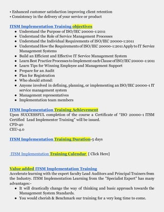 • Enhanced customer satisfaction improving client retention
• Consistency in the delivery of your service or product
ITSM Implementation Training objectives
● Understand the Purpose of ISO/IEC 20000-1:2011
● Understand the Role of Service Management Processes
● Understand the Individual Requirements of ISO/IEC 20000-1:2011
● Understand How the Requirementsof ISO/IEC 20000-1:2011ApplytoIT Service
Management Systems
● Build an Efficient and Effective IT Service Management System
● LearnBest PracticeProcessestoImplement each ClauseofISO/IEC20000-1:2011
● Learn Tips for Winning Employee and Management Support
● Prepare for an Audit
● Plan for Registration
● Who should attend:
● Anyone involved in defining, planning, or implementing an ISO/IEC 20000-1 IT
service management system
● Management representatives
● Implementation team members
ITSM Implementation Training Achievement
Upon SUCCESSFUL completion of the course a Certificate of “ISO 20000-1 ITSM
Certified Lead Implementer Training” will be issued.
CPD-40
CEU-4.0
ITSM Implementation Training Duration-5 days
ITSM Implementation Training Calendar [ Click Here]
Value added ITSM Implementation Training
Accelerate learning with the expert faculty Lead Auditors and Principal Trainers from
the Industry. ITSM Implementation Learning from the "Specialist Expert" has many
advantages:-
● It will drastically change the way of thinking and basic approach towards the
Management System Standards.
● You would cherish & Benchmark our training for a very long time to come.
 