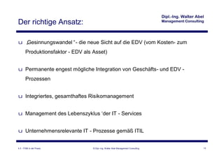 Der richtige Ansatz:

u „
  Gesinnungswandel“- die neue Sicht auf die EDV (vom Kosten- zum
       Produktionsfaktor - EDV als Asset)


u Permanente engest mögliche Integration von Geschäfts- und EDV -
       Prozessen


u Integriertes, gesamthaftes Risikomanagement


u Management des Lebenszyklus‘ IT - Services
                              der


u Unternehmensrelevante IT - Prozesse gemäß ITIL


4.3 - ITSM in der Praxis           © Dipl.-Ing. Walter Abel Management Consulting   13
 