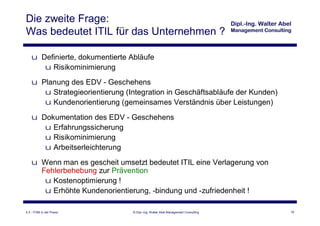 Die zweite Frage:
Was bedeutet ITIL für das Unternehmen ?

    u Definierte, dokumentierte Abläufe
       u Risikominimierung
    u Planung des EDV - Geschehens
       u Strategieorientierung (Integration in Geschäftsabläufe der Kunden)
       u Kundenorientierung (gemeinsames Verständnis über Leistungen)
    u Dokumentation des EDV - Geschehens
       u Erfahrungssicherung
       u Risikominimierung
       u Arbeitserleichterung
    u Wenn man es gescheit umsetzt bedeutet ITIL eine Verlagerung von
      Fehlerbehebung zur Prävention
       u Kostenoptimierung !
       u Erhöhte Kundenorientierung, -bindung und -zufriedenheit !

4.3 - ITSM in der Praxis         © Dipl.-Ing. Walter Abel Management Consulting   16
 