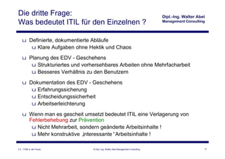 Die dritte Frage:
Was bedeutet ITIL für den Einzelnen ?

    u Definierte, dokumentierte Abläufe
       u Klare Aufgaben ohne Hektik und Chaos
    u Planung des EDV - Geschehens
       u Strukturiertes und vorhersehbares Arbeiten ohne Mehrfacharbeit
       u Besseres Verhältnis zu den Benutzern
    u Dokumentation des EDV - Geschehens
       u Erfahrungssicherung
       u Entscheidungssicherheit
       u Arbeitserleichterung
    u Wenn man es gescheit umsetzt bedeutet ITIL eine Verlagerung von
      Fehlerbehebung zur Prävention
       u Nicht Mehrarbeit, sondern geänderte Arbeitsinhalte !
       u Mehr konstruktive „interessante“Arbeitsinhalte !

4.3 - ITSM in der Praxis        © Dipl.-Ing. Walter Abel Management Consulting   17
 