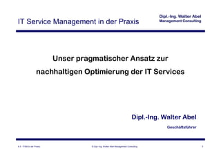 IT Service Management in der Praxis




                           Unser pragmatischer Ansatz zur
                   nachhaltigen Optimierung der IT Services




                                                                             Dipl.-Ing. Walter Abel
                                                                                         Geschäftsführer




4.3 - ITSM in der Praxis             © Dipl.-Ing. Walter Abel Management Consulting                        2
 