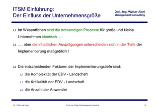 ITSM Einführung:
Der Einfluss der Unternehmensgröße

u Im Wesentlichen sind die notwendigen Prozesse für große und kleine
       Unternehmen identisch … .

u … . aber die inhaltlichen Ausprägungen unterscheiden sich in der Tiefe der
       Implementierung maßgeblich !



u Die entscheidenden Faktoren der Implementierungstiefe sind:

          u die Komplexität der EDV - Landschaft

          u die Kritikalität der EDV - Landschaft

          u die Anzahl der Anwender


4.3 - ITSM in der Praxis              © Dipl.-Ing. Walter Abel Management Consulting   22
 