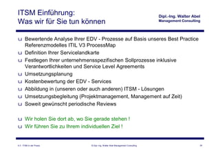 ITSM Einführung:
Was wir für Sie tun können

u Bewertende Analyse Ihrer EDV - Prozesse auf Basis unseres Best Practice
  Referenzmodelles ITIL V3 ProcessMap
u Definition Ihrer Servicelandkarte
u Festlegen Ihrer unternehmensspezifischen Sollprozesse inklusive
  Verantwortlichkeiten und Service Level Agreements
u Umsetzungsplanung
u Kostenbewertung der EDV - Services
u Abbildung in (unseren oder auch anderen) ITSM - Lösungen
u Umsetzungsbegleitung (Projektmanagement, Management auf Zeit)
u Soweit gewünscht periodische Reviews

u Wir holen Sie dort ab, wo Sie gerade stehen !
u Wir führen Sie zu Ihrem individuellen Ziel !


4.3 - ITSM in der Praxis      © Dipl.-Ing. Walter Abel Management Consulting   24
 