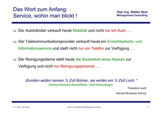 Das Wort zum Anfang:
Service, wohin man blickt !

u Der Autohändler verkauft heute Mobilität und nicht nur ein Auto … .

u Der Telekommunikationsprovider verkauft heute ein Erreichbarkeits- und
       Informationsservice und stellt nicht nur ein Telefon zur Verfügung … .

u Der Reinigungsdienst stellt heute die Sauberkeit eines Hauses zur
       Verfügung und nicht nur Reinigungspersonal … .


                 „
                 Kunden wollen keinen ¼ Zoll Bohrer, sie wollen ein ¼ Zoll Loch.“
                              (Konsumierbare Nutzeffekte, nicht Werkzeuge)
                                                                                                   Theodore Levitt
                                                                                           Harvard Business School




4.3 - ITSM in der Praxis                  © Dipl.-Ing. Walter Abel Management Consulting                             3
 