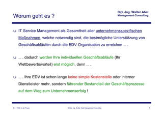 Worum geht es ?

u IT Service Management als Gesamtheit aller unternehmensspezifischen
       Maßnahmen, welche notwendig sind, die bestmögliche Unterstützung von
       Geschäftsabläufen durch die EDV-Organisation zu erreichen … .


u … . dadurch werden Ihre individuellen Geschäftsabläufe (Ihr
       Wettbewerbsvorteil) erst möglich, denn … .


u … . Ihre EDV ist schon lange keine simple Kostenstelle oder interner
       Dienstleister mehr, sondern führender Bestandteil der Geschäftsprozesse
       auf dem Weg zum Unternehmenserfolg !



4.3 - ITSM in der Praxis           © Dipl.-Ing. Walter Abel Management Consulting   4
 