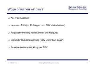 Wozu brauchen wir das ?

u Ad - Hoc Aktionen


u Hey Joe - Prinzip („
                     Einfangen“von EDV - Mitarbeitern)


u Aufgabenverteilung nach Können und Neigung


u „
  Gefühlte“Kundenerwartung (EDV „
                                nimmt an, dass“
                                              )


u Reaktive Weiterentwicklung der EDV




4.3 - ITSM in der Praxis     © Dipl.-Ing. Walter Abel Management Consulting   5
 