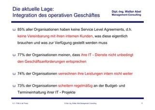 Die aktuelle Lage:
Integration des operativen Geschäftes

u 85% aller Organisationen haben keine Service Level Agreements, d.h.
       keine Vereinbarung mit ihren internen Kunden, was diese eigentlich
       brauchen und was zur Verfügung gestellt werden muss


u 77% der Organisationen meinen, dass ihre IT - Dienste nicht unbedingt
       den Geschäftsanforderungen entsprechen


u 74% der Organisationen verrechnen ihre Leistungen intern nicht weiter


u 73% der Organisationen scheitern regelmäßig an der Budget- und
       Termineinhaltung ihrer IT - Projekte

4.3 - ITSM in der Praxis            © Dipl.-Ing. Walter Abel Management Consulting   6
 