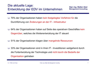 Die aktuelle Lage:
Entwicklung der EDV im Unternehmen

u 70% der Organisationen haben kein festgelegtes Verfahren für die
       Durchführung von Änderungen an der IT - Infrastruktur


u 64% der Organisationen haben auf Seite des operativen Geschäftes kein
       Gegenüber, welches die Weiterentwicklung der IT steuert


u 51% der Organisationen klagen über mangelnde Ressourcen


u 33% der Organisationen sind in ihren IT - Investitionen weitgehend durch
       die Fortentwicklung der Technologie und nicht durch die Bedarfe der
       Organisation getrieben

4.3 - ITSM in der Praxis           © Dipl.-Ing. Walter Abel Management Consulting   7
 