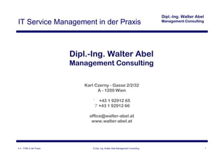 IT Service Management in der Praxis




                           Karl Czerny - Gasse 2/2/32
                                 A - 1200 Wien

                               ' +43 1 92912 65
                               7 +43 1 92912 66

                             office@walter-abel.at
                              www.walter-abel.at




4.3 - ITSM in der Praxis       © Dipl.-Ing. Walter Abel Management Consulting   1
 