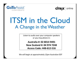 ITSM in the Cloud 	

 A Change in the Weather	
  
          Listen	
  to	
  audio	
  over	
  your	
  computer	
  speakers	
  	
  
                            or	
  you	
  may	
  phone	
  in:	
  
                                           	
  

                Australia	
  #:	
  02	
  8014	
  9491	
  
               New	
  Zealand	
  #:	
  04	
  974	
  7248	
  
                Access	
  Code:	
  448-­‐612-­‐516	
  

   We	
  will	
  begin	
  at	
  approximately	
  12pm	
  Australian	
  EDT	
  	
  
 