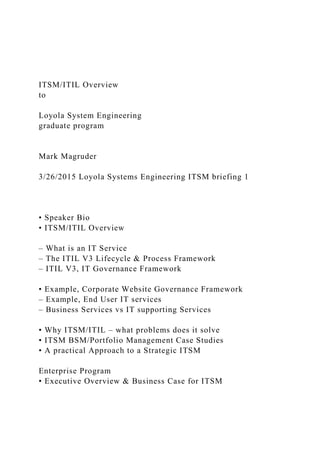 ITSM/ITIL Overview
to
Loyola System Engineering
graduate program
Mark Magruder
3/26/2015 Loyola Systems Engineering ITSM briefing 1
• Speaker Bio
• ITSM/ITIL Overview
– What is an IT Service
– The ITIL V3 Lifecycle & Process Framework
– ITIL V3, IT Governance Framework
• Example, Corporate Website Governance Framework
– Example, End User IT services
– Business Services vs IT supporting Services
• Why ITSM/ITIL – what problems does it solve
• ITSM BSM/Portfolio Management Case Studies
• A practical Approach to a Strategic ITSM
Enterprise Program
• Executive Overview & Business Case for ITSM
 
