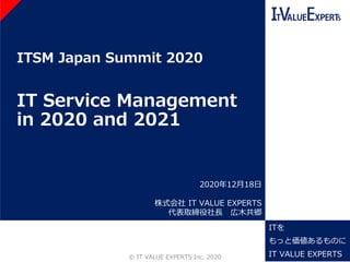 ITSM Japan Summit 2020
IT Service Management
in 2020 and 2021
©️ IT VALUE EXPERTS Inc. 2020 1
2020年12月18日
株式会社 IT VALUE EXPERTS
代表取締役社長 広木共郷
ITを
もっと価値あるものに
IT VALUE EXPERTS
 