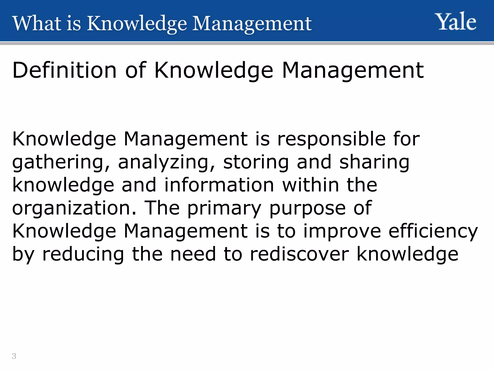 What is Knowledge Management

Definition of Knowledge Management
Knowledge Management is responsible for
gathering, analyzing, storing and sharing
knowledge and information within the
organization. The primary purpose of
Knowledge Management is to improve efficiency
by reducing the need to rediscover knowledge

3

 