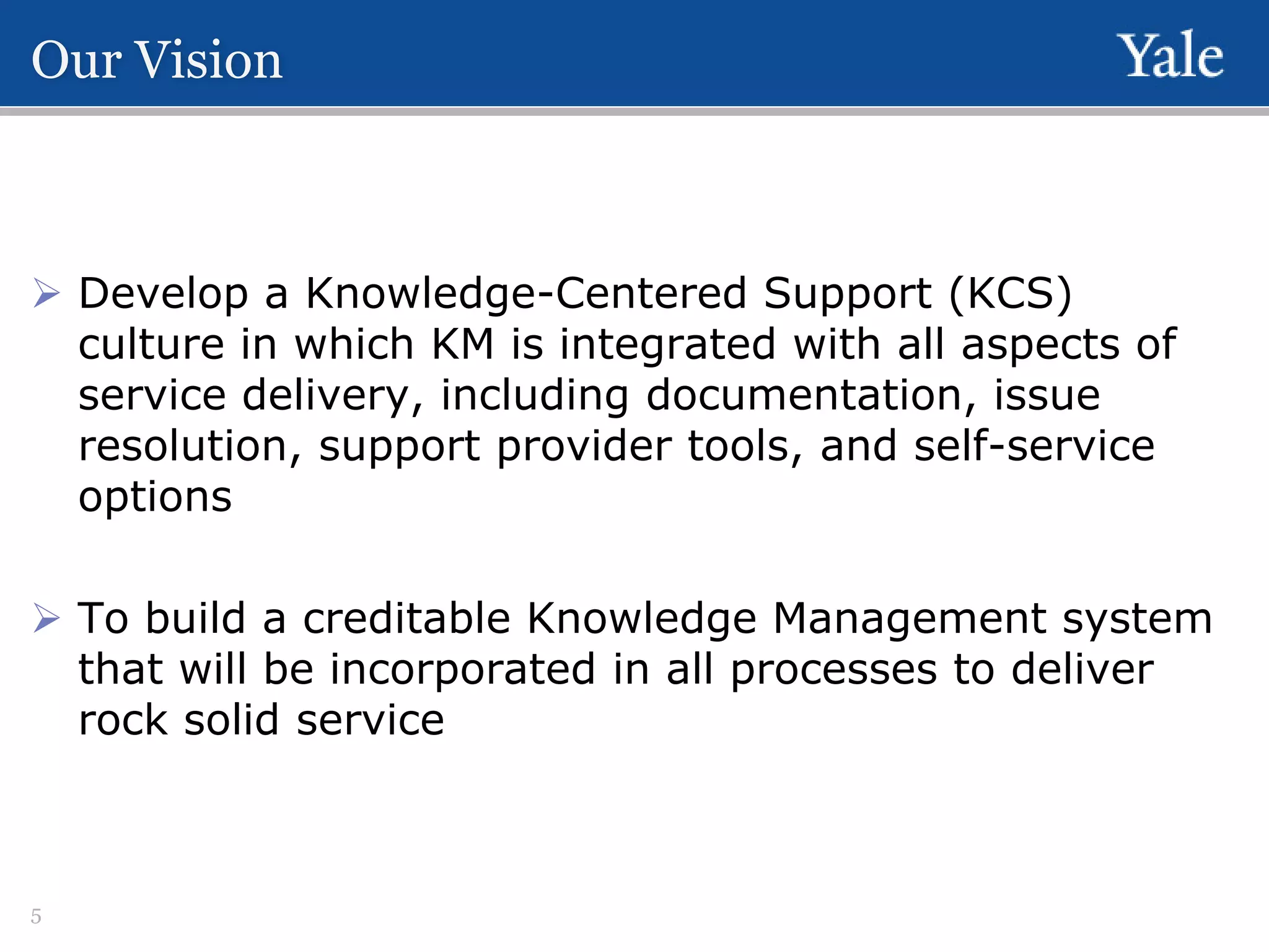Our Vision

 Develop a Knowledge-Centered Support (KCS)
culture in which KM is integrated with all aspects of
service delivery, including documentation, issue
resolution, support provider tools, and self-service
options
 To build a creditable Knowledge Management system
that will be incorporated in all processes to deliver
rock solid service

5

 