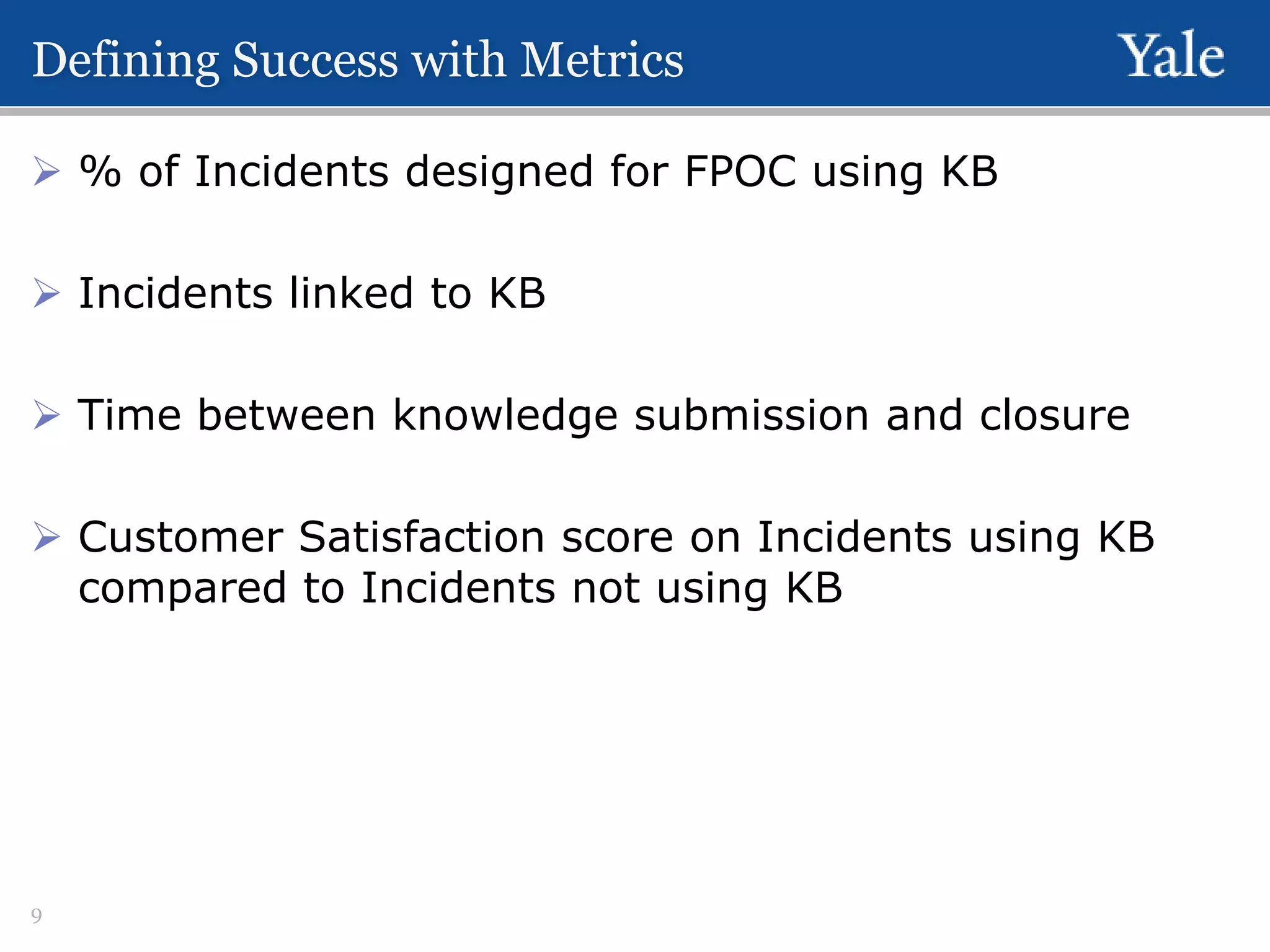 Defining Success with Metrics
 % of Incidents designed for FPOC using KB
 Incidents linked to KB
 Time between knowledge submission and closure

 Customer Satisfaction score on Incidents using KB
compared to Incidents not using KB

9

 