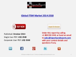 Global ITSM Market 2014-2018 
Published: October 2014 
Single User PDF: US$ 2500 
Corporate User PDF: US$ 3500 
Order this report by calling 
+1 888 391 5441 or Send an email 
to sales@reportsandreports.com 
with your contact details and 
questions if any. 
© ReportsnReports.com / Contact sales@reportsandreports.com 1 
 