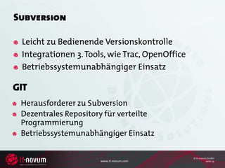 Subversion

 Leicht zu Bedienende Versionskontrolle
 Integrationen 3. Tools, wie Trac, OpenOffice
 Betriebssystemunabhängiger Einsatz

GIT
 Herausforderer zu Subversion
 Dezentrales Repository für verteilte
 Programmierung
 Betriebssystemunabhängiger Einsatz

                                                © it-novum GmbH
                      www.it-novum.com                    Seite 24
 