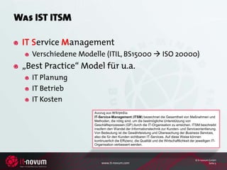 Was IST ITSM

 IT Service Management
   Verschiedene Modelle (ITIL, BS15000  ISO 20000)
 „Best Practice“ Model für u.a.
   IT Planung
   IT Betrieb
   IT Kosten
                    Auszug aus Wikipedia:
                    IT-Service-Management (ITSM) bezeichnet die Gesamtheit von Maßnahmen und
                    Methoden, die nötig sind, um die bestmögliche Unterstützung von
                    Geschäftsprozessen (GP) durch die IT-Organisation zu erreichen. ITSM beschreibt
                    insofern den Wandel der Informationstechnik zur Kunden- und Serviceorientierung.
                    Von Bedeutung ist die Gewährleistung und Überwachung der Business Services,
                    also die für den Kunden sichtbaren IT-Services. Auf diese Weise können
                    kontinuierlich die Effizienz, die Qualität und die Wirtschaftlichkeit der jeweiligen IT-
                    Organisation verbessert werden.



                                                                                            © it-novum GmbH
                         www.it-novum.com                                                              Seite 5
 