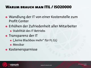 Warum brauch man ITIL / ISO20000

 Wandlung der IT von einer Kostenstelle zum
 Profit Center
 Erhöhen der Zufriedenheit aller Mitarbeiter
   Stabilität des IT Betriebs
 Transparenz der IT
   („keine Blackbox mehr“ für FI, GL)
   Messbar
 Kostenersparnisse


                                               © it-novum GmbH
                         www.it-novum.com                 Seite 7
 