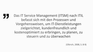 Das	IT	Service	Management	(ITSM)	nach	ITIL	
befasst	sich	mit	den	Prozessen	und	
Vorgehensweisen,	um	IT-Dienstleistungen	
zielgerichtet,	kundenfreundlich	und	
kostenoptimiert	zu	erbringen,	zu	planen,	zu	
steuern	und	zu	überwachen
(Olbrich,	2008,	S.	8-9)
 