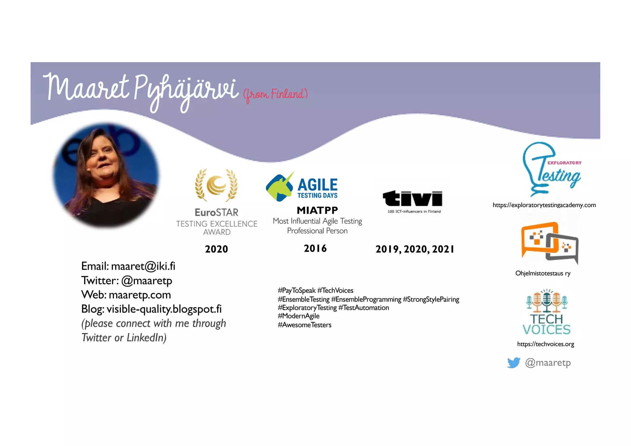 @maaretp
2020 2016
MIATPP
Most Influential Agile Testing
Professional Person
#PayToSpeak #TechVoices
#EnsembleTesting #EnsembleProgramming #StrongStylePairing
#ExploratoryTesting #TestAutomation
#ModernAgile
#AwesomeTesters
Maaret Pyhäjärvi (from Finland)
Email: maaret@iki.fi
Twitter: @maaretp
Web: maaretp.com
Blog: visible-quality.blogspot.fi
(please connect with me through
Twitter or LinkedIn)
2019, 2020, 2021
https://exploratorytestingacademy.com
Ohjelmistotestaus ry
https://techvoices.org
 