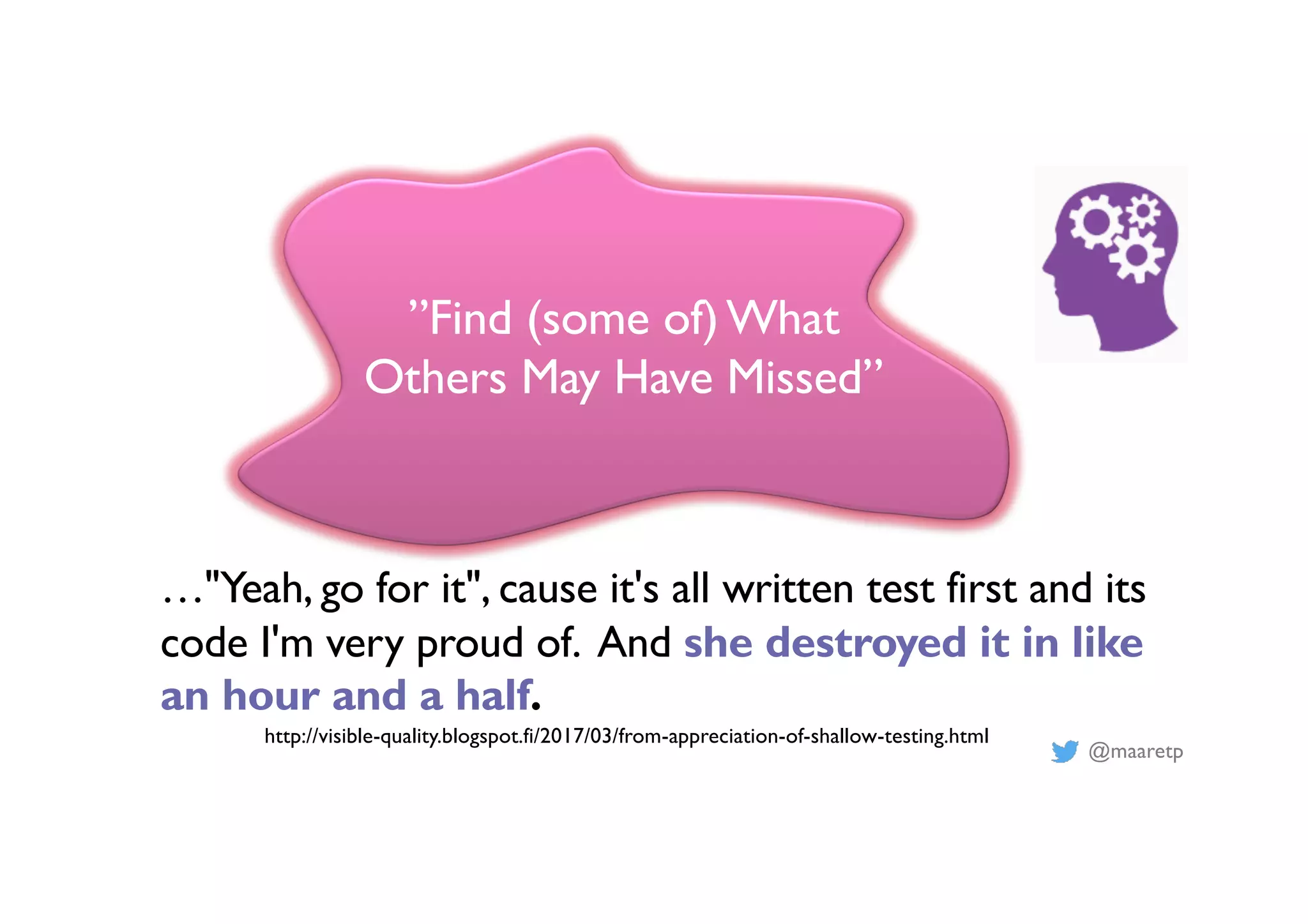 @maaretp
”Find (some of)What
Others May Have Missed”
…"Yeah, go for it", cause it's all written test first and its
code I'm very proud of. And she destroyed it in like
an hour and a half.
http://visible-quality.blogspot.fi/2017/03/from-appreciation-of-shallow-testing.html
 