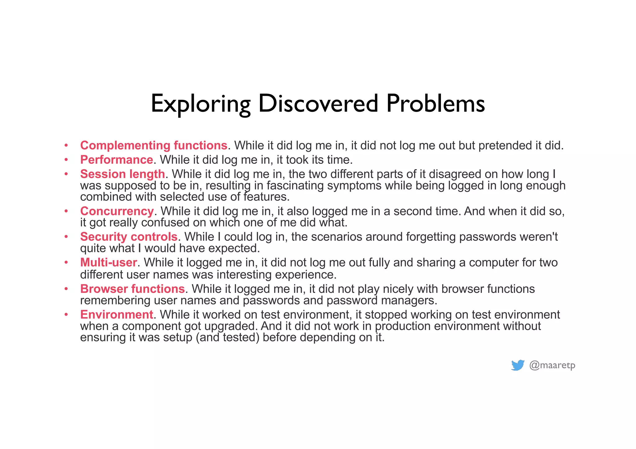 @maaretp
Exploring Discovered Problems
• Complementing functions. While it did log me in, it did not log me out but pretended it did.
• Performance. While it did log me in, it took its time.
• Session length. While it did log me in, the two different parts of it disagreed on how long I
was supposed to be in, resulting in fascinating symptoms while being logged in long enough
combined with selected use of features.
• Concurrency. While it did log me in, it also logged me in a second time. And when it did so,
it got really confused on which one of me did what.
• Security controls. While I could log in, the scenarios around forgetting passwords weren't
quite what I would have expected.
• Multi-user. While it logged me in, it did not log me out fully and sharing a computer for two
different user names was interesting experience.
• Browser functions. While it logged me in, it did not play nicely with browser functions
remembering user names and passwords and password managers.
• Environment. While it worked on test environment, it stopped working on test environment
when a component got upgraded. And it did not work in production environment without
ensuring it was setup (and tested) before depending on it.
 