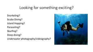 Looking for something exciting?
Snorkeling?
Scuba Diving?
Island Hopping?
Parasailing?
Skurfing?
Deep diving?
Underwater photography/videography?
 