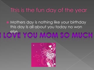 This is the fun day of the yearMothers day is nothing like your birthday this day Is all about you today no won else.I love you mom so much 