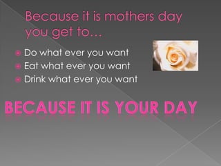 Because it is mothers day you get to…Do what ever you want Eat what ever you want Drink what ever you want Because it is your day 