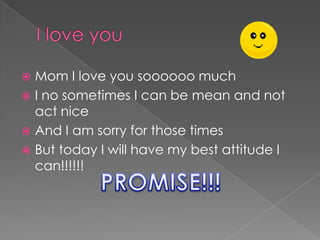 I love you Mom I love you soooooo much I no sometimes I can be mean and not act nice And I am sorry for those times But today I will have my best attitude I can!!!!!! PROMISE!!! 