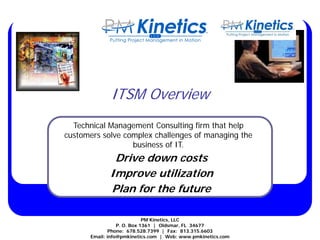 ITSM Overview
  Technical Management Consulting firm that help
customers solve complex challenges of managing the
                  business of IT.
              Drive down costs
             Improve utilization
             Plan for the future

                            PM Kinetics, LLC
                 P. O. Box 1361 | Oldsmar, FL 34677
              Phone: 678.528.7399 | Fax: 813.315.6603
      Email: info@pmkinetics.com | Web: www.pmkinetics.com
 